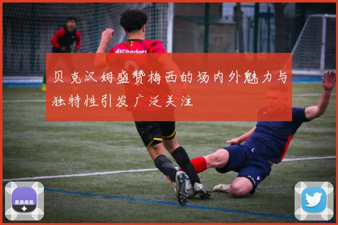 贝克汉姆盛赞梅西的场内外魅力与独特性引发广泛关注