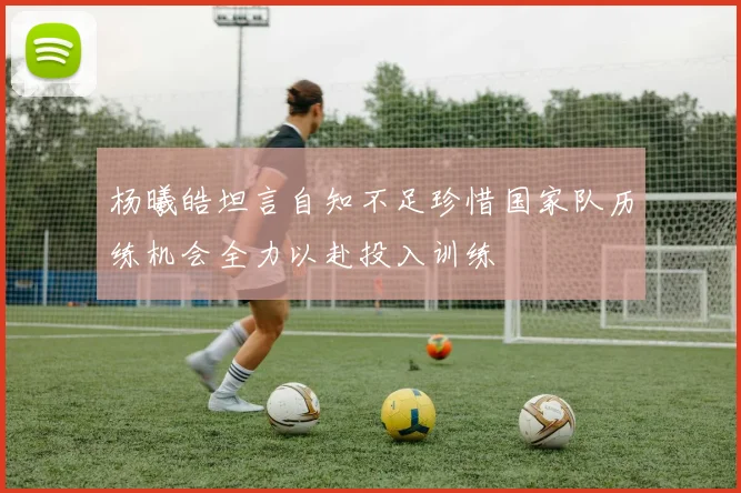 杨曦皓坦言自知不足珍惜国家队历练机会全力以赴投入训练