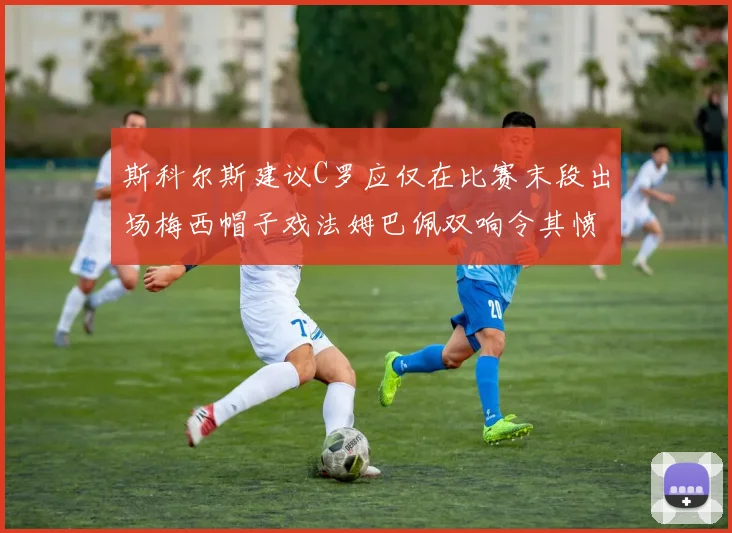 斯科尔斯建议C罗应仅在比赛末段出场梅西帽子戏法姆巴佩双响令其愤怒