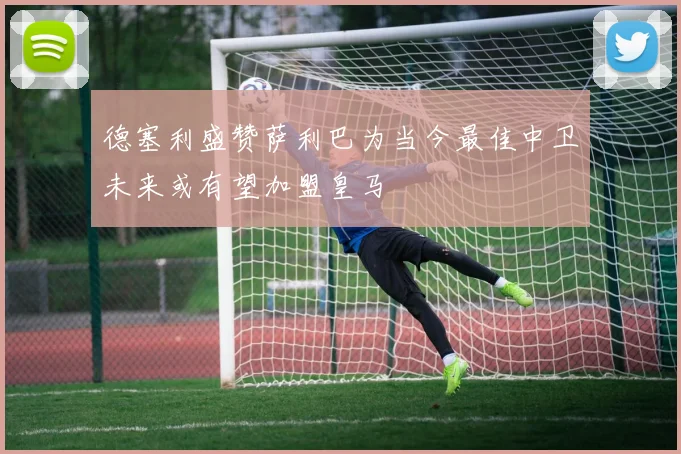 德塞利盛赞萨利巴为当今最佳中卫未来或有望加盟皇马