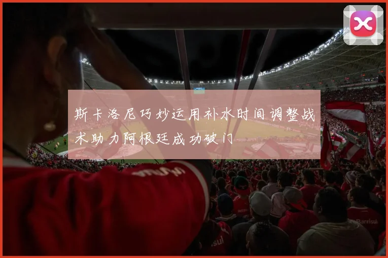 斯卡洛尼巧妙运用补水时间调整战术助力阿根廷成功破门
