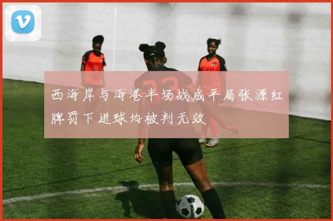 西海岸与海港半场战成平局张源红牌罚下进球均被判无效