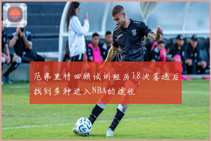 范弗里特回顾试训经历18次落选后找到多种进入NBA的途径