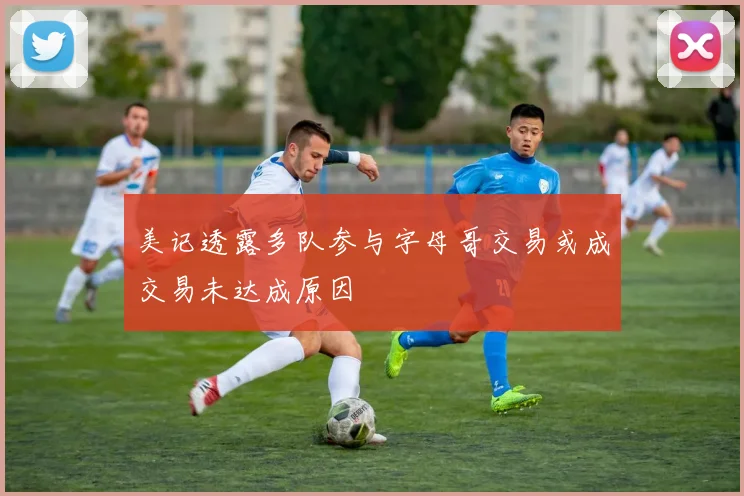 美记透露多队参与字母哥交易或成交易未达成原因