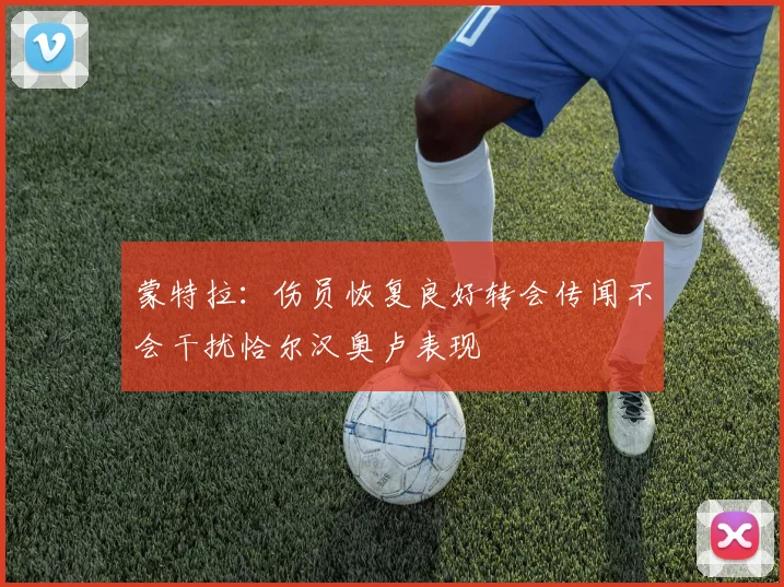 蒙特拉：伤员恢复良好转会传闻不会干扰恰尔汉奥卢表现