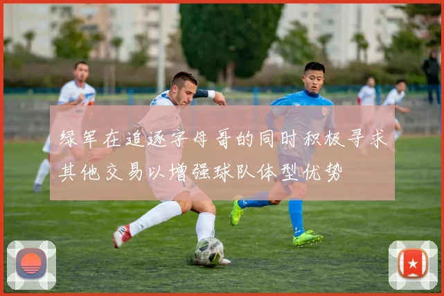 绿军在追逐字母哥的同时积极寻求其他交易以增强球队体型优势