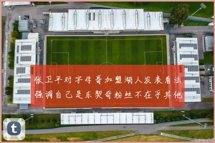 张卫平对字母哥加盟湖人发表看法强调自己是东契奇粉丝不在乎其他球员动态