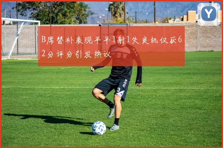 B席替补表现平平1射1失良机仅获62分评分引发热议