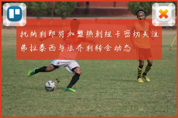 托纳利即将加盟热刺纽卡密切关注弗拉泰西与法乔利转会动态