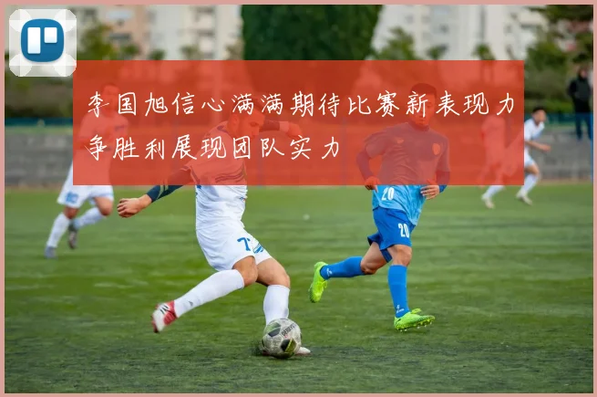 李国旭信心满满期待比赛新表现力争胜利展现团队实力