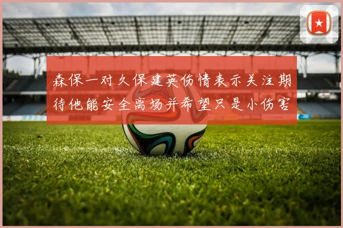 森保一对久保建英伤情表示关注期待他能安全离场并希望只是小伤害