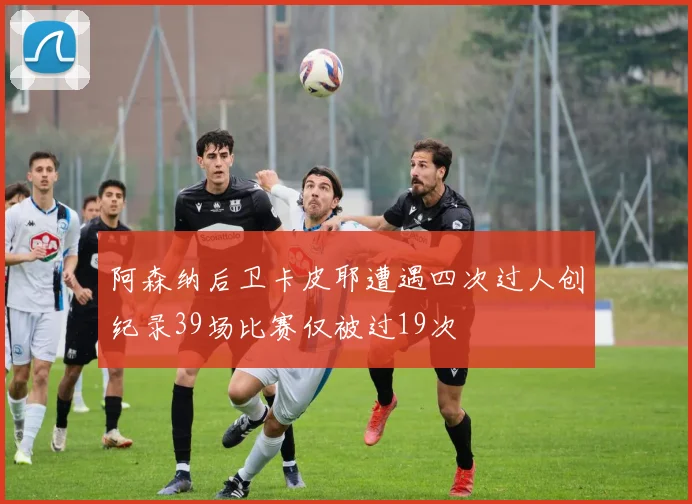 阿森纳后卫卡皮耶遭遇四次过人创纪录39场比赛仅被过19次