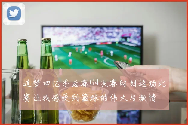 追梦回忆季后赛G4决赛时刻这场比赛让我感受到篮球的伟大与激情