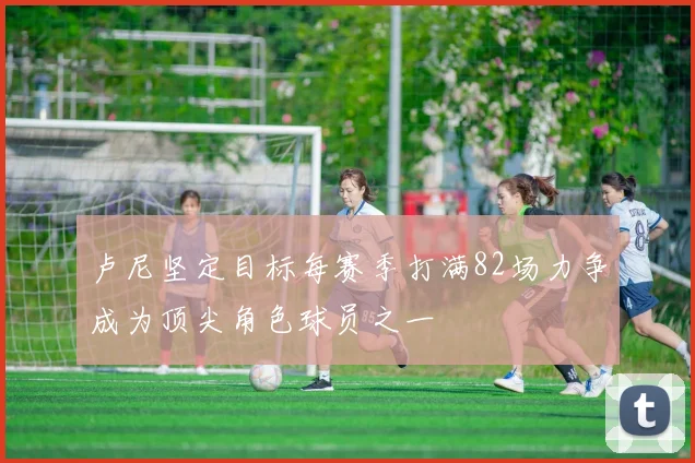 卢尼坚定目标每赛季打满82场力争成为顶尖角色球员之一